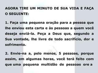 AGORA TIRE UM MINUTO DE SUA VIDA E FAÇA O SEGUINTE: 1. Faça uma pequena oração para a pessoa que lhe enviou esta carta e às pessoas a quem você deseja enviá-la. Peça a Deus que, segundo a Sua vontade, lhe livre de todo sacrifício, dor e sofrimento. 2. Envie-na a, pelo menos, 5 pessoas, porque assim, em algumas horas, você terá feito com que uma  pequena  multidão  de  pessoas  ore a 