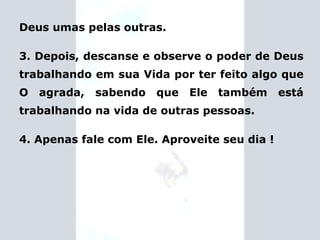 Deus umas pelas outras. 3. Depois, descanse e observe o poder de Deus trabalhando em sua Vida por ter feito algo que O agrada, sabendo que Ele também está trabalhando na vida de outras pessoas. 4. Apenas fale com Ele. Aproveite seu dia ! 