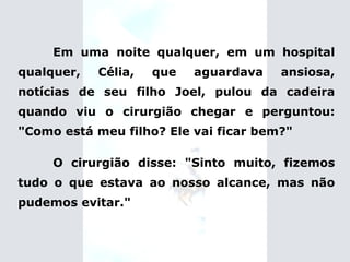 Em uma noite qualquer, em um hospital qualquer, Célia, que aguardava ansiosa, notícias de seu filho Joel, pulou da cadeira quando viu o cirurgião chegar e perguntou: "Como está meu filho? Ele vai ficar bem?" O cirurgião disse: "Sinto muito, fizemos tudo o que estava ao nosso alcance, mas não pudemos evitar." 