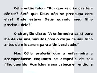Célia então falou: "Por que as crianças têm câncer? Será que Deus não se preocupa com elas? Onde estava Deus quando meu filho precisou dele?" O cirurgião disse: "A enfermeira sairá para lhe deixar uns minutos com o corpo de seu filho antes de o levarem para a Universidade.“ Mas Célia preferiu que a enfermeira a acompanhasse enquanto se despedia de seu filho querido.   Acariciou a sua cabeça e,  então, a  
