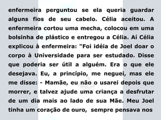 enfermeira perguntou se ela queria guardar alguns fios de seu cabelo. Célia aceitou. A enfermeira cortou uma mecha, colocou em uma bolsinha de plástico e entregou a Célia. Aí Célia explicou à enfermeira:  "Foi idéia de Joel doar o corpo à Universidade para ser estudado.   Disse que poderia ser útil a alguém. Era o que ele desejava. Eu, a princípio, me neguei, mas ele me disse: - Mamãe, eu não o usarei depois que morrer, e talvez ajude uma criança a desfrutar de um dia mais ao lado de sua Mãe. Meu Joel tinha um coração de ouro,  sempre pensava nos 