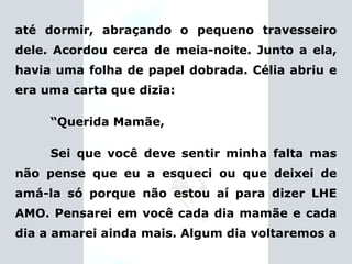 até dormir, abraçando o pequeno travesseiro dele. Acordou cerca de meia-noite. Junto a ela, havia uma folha de papel dobrada. Célia abriu e era uma carta que dizia: “ Querida Mamãe, Sei que você deve sentir minha falta mas não pense que eu a esqueci ou que deixei de amá-la só porque não estou aí para dizer LHE AMO. Pensarei em você cada dia mamãe e cada dia a amarei ainda mais. Algum dia voltaremos a 