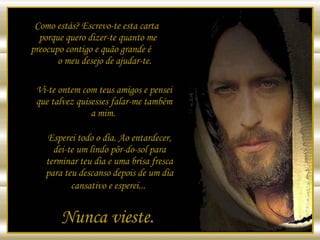 Como estás? Escrevo-te esta carta  porque quero dizer-te quanto me  preocupo contigo e quão grande é  o meu desejo de ajudar-te. Vi-te ontem com teus amigos e pensei que talvez quisesses falar-me também a mim.  Esperei todo o dia. Ao entardecer, dei-te um lindo pôr-do-sol para terminar teu dia e uma brisa fresca para teu descanso depois de um dia cansativo e esperei...   Nunca vieste.  