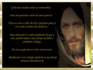 Grito nos riachos entre as montanhas.  Dou aos pássaros canto de amor para ti.  Visto-te com o calor do Sol e perfumo para ti o ar com o aroma da natureza.  Meu amor por ti é mais profundo do que o mar, porém maior é meu desejo de falar e caminhar contigo. Eu sei o quão duro é viver nesta terra.  Realmente o sei e desejo ajudá-lo se me deixar somente demonstrá-lo.  