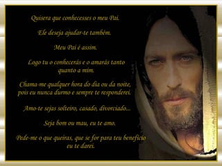 Quisera que conhecesses o meu Pai. Ele deseja ajudar-te também.  Meu Pai é assim.  Logo tu o conhecerás e o amarás tanto quanto a mim. Chama-me qualquer hora do dia ou da noite, pois eu nunca durmo e sempre te responderei.  Amo-te sejas solteiro, casado, divorciado...  Seja bom ou mau, eu te amo. Pede-me o que queiras, que se for para teu benefício eu te darei. 