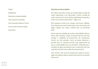 2
Índice:
Dedicatória
Caprichos ou Necessidades
Uma Casa de Comunhão
Uma Casa para todos os Povos
Uma casa de Transformação
Conclusão
Caprichos ou Necessidades
Na Palavra que Deus trouxe ao profeta Ageu há algo de
muito importante a ser observado: “Acaso é tempo de
vocês morarem em casas de fino acabamento enquanto a
minha casa continua destruída?”. (Ageu 1.4)
Este pequeno livreto traz consigo uma breve reflexão,
fruto daquilo que tenho observado como missionário em
alguns lugares por onde o Senhor tem me permitido
estar.
Somos pessoas dotadas de muitas necessidades básicas,
fome, sede, dinheiro, saúde. O próprio fato de viver traz
consigo a realidade de precisarmos do suprimento.
Porém, um dos grandes riscos da igreja moderna é
permitir que os caprichos fossem mais importantes do
que as necessidades que nos envolvem. Olhando para o
contexto de Ageu percebemos que o anseio de viver dos
caprichos já é bem mais antigo do que pensamos.
Para sermos uma casa de oração para todos os povos,
exige uma palavra básica, porém de pronuncia incomoda:
“Renuncia”.
 