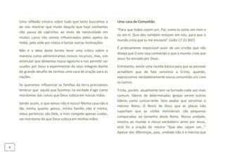 3
Uma reflexão sincera sobre tudo que tanto buscamos a
de nos mostrar que muito daquilo que hoje sonhamos
não passa de caprichos ao invés de necessidade em
muitos casos nós somos influenciados pelos apelos da
mídia, pela sede por status e tantas outras motivações.
Não é a ideia deste livreto tecer uma critica sobre a
maneira como administramos nossos recursos, mas, sim
estimular que deixemos nosso egoísmo e nos permitir ser
usados por Deus e experimentar de seus milagres diante
do grande desafio de sermos uma casa de oração para as
nações.
Se queremos influenciar as famílias da terra precisamos
lembrar que aquilo que fazemos na verdade é agir como
mordomos das coisas que Deus coloca em nossas mãos.
Sendo assim, o que temos não é nosso! Minha casa não é
tão minha quanto penso, minha família não é minha,
meus pertences são Dele, a mim compete apenas cuidar,
ser mordomo do que Deus coloca em minhas mãos.
Uma casa de Comunhão
“Para que todos sejam um, Pai, como tu estás em mim e
eu em ti. Que eles também estejam em nós, para que o
mundo creia que tu me enviaste”.(João 17.21 NVI)
É praticamente impossível ouvir de um cristão que não
deseja que Cristo seja conhecido e que o mundo creia que
Jesus foi enviado por Deus.
Entretanto, existe uma receita básica para que as pessoas
acreditem que de fato servimos a Cristo, quando,
expressamos verdadeiramente nossa comunhão uns com
os outros.
Triste, porém, atualmente tem se tornado cada vez mais
comum, lideres de determinadas igrejas verem outros
lideres como concorrente. Sem avaliar que servimos o
mesmo Reino, O Reino de Deus que as placas não
suportam que as visões ministeriais são pequenas
comparadas ao tamanho deste Reino. Nossa unidade,
mostra ao mundo o nosso verdadeiro amor por Jesus,
esta foi a oração do mestre “Que eles sejam um...”
Apesar das diferenças, pois, unidade não é o mesmo que
 