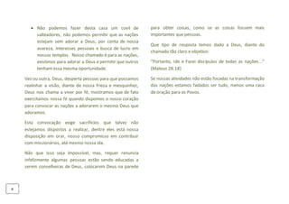 6
 Não podemos fazer desta casa um covil de
salteadores, não podemos permitir que as nações
estejam sem adorar a Deus, por conta de nossa
avareza, interesses pessoais e busca de lucro em
nossos templos. Nosso chamado é para as nações,
existimos para adorar a Deus e permitir que outros
tenham essa mesma oportunidade.
Vez ou outra, Deus, desperta pessoas para que possamos
realinhar a visão, diante de nossa frieza e mesquinhez,
Deus nos chama a viver por fé, mostramos que de fato
exercitamos nossa fé quando dispomos o nosso coração
para convocar as nações a adorarem o mesmo Deus que
adoramos.
Esta convocação exige sacrifícios que talvez não
estejamos dispostos a realizar, dentre eles está nossa
disposição em orar, nosso compromisso em contribuir
com missionários, até mesmo nossa ida.
Não que isso seja impossível, mas, requer renuncia
infelizmente algumas pessoas estão sendo educadas a
serem conselheiras de Deus, colocarem Deus na parede
para obter coisas, como se as coisas fossem mais
importantes que pessoas.
Que tipo de resposta temos dado a Deus, diante do
chamado tão claro e objetivo:
“Portanto, Ide e Fazei discípulos de todas as nações...”
(Mateus 28.18)
Se nossas atividades não estão focadas na transformação
das nações estamos fadados ser tudo, menos uma casa
de oração para os Povos.
 