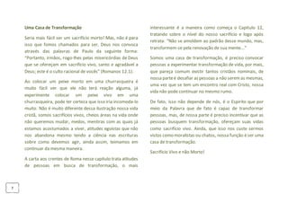 7
Uma Casa de Transformação
Seria mais fácil ser um sacrifício morto! Mas, não é para
isso que fomos chamados para ser, Deus nos convoca
através das palavras de Paulo da seguinte forma:
“Portanto, irmãos, rogo-lhes pelas misericórdias de Deus
que se ofereçam em sacrifício vivo, santo e agradável a
Deus; este é o culto racional de vocês” (Romanos 12.1).
Ao colocar um peixe morto em uma churrasqueira é
muito fácil ver que ele não terá reação alguma, já
experimente colocar um peixe vivo em uma
churrasqueira, pode ter certeza que isso iria incomoda-lo
muito. Não é muito diferente dessa ilustração nossa vida
cristã, somos sacrifícios vivos, cheios áreas na vida onde
não queremos mudar, medos, mentiras com as quais já
estamos acostumados a viver, atitudes egoístas que não
nos abandona mesmo tendo a ciência nas escrituras
sobre como devemos agir, ainda assim, teimamos em
continuar da mesma maneira.
A carta aos crentes de Roma nesse capitulo trata atitudes
de pessoas em busca de transformação, o mais
interessante é a maneira como começa o Capitulo 12,
tratando sobre o nível do nosso sacrifício e logo após
retrata: “Não se amoldem ao padrão desse mundo, mas,
transformem-se pela renovação de sua mente...”
Somos uma casa de transformação, é preciso convocar
pessoas a experimentar transformação de vida, por mais,
que pareça comum existir tantos cristãos nominais, de
nossa parteé desafiar as pessoas a não seremas mesmas,
uma vez que se tem um encontro real com Cristo, nossa
vida não pode continuar no mesmo rumo.
De fato, isso não depende de nós, é o Espirito que por
meio da Palavra que de fato é capaz de transformar
pessoas, mas, de nossa parte é preciso incentivar que as
pessoas busquem transformação, ofereçam suas vidas
como sacrifício vivo. Ainda, que isso nos custe sermos
vistos como moralistas ou chatos, nossa função é ser uma
casa de transformação.
Sacrifício Vivo e não Morto!
 
