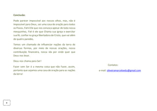 8
Conclusão:
Pode parecer impossível aos nossos olhos, mas, não é
impossível para Deus, ser uma casa de oração para todos
os Povos, Fiel é Ele que nos convoca apesar de toda nossa
mesquinhez, Fiel é ele que Chama sua igreja e exercitar
sua fé, confiar na graça libertadora de Cristo, que vai além
de quatro paredes.
Temos um chamado de influenciar nações da terra de
diversas formas, por meio de nossas orações, nossa
contribuição financeira, nossa ida por onde quer que
Deus nos levar.
Deus nos chama para Ser!
Fazer sem Ser é a mesma coisa que não Fazer, assim,
portanto que sejamos uma casa de oração para as nações
da terra!
Contatos:
e-mail: oliveiramarceloedu@gmail.com
 