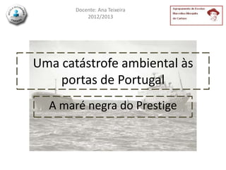 Docente: Ana Teixeira
           2012/2013




Uma catástrofe ambiental às
    portas de Portugal
  A maré negra do Prestige
 