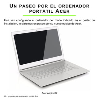 22 - Un paseo por el ordenador portátil Acer
UN PASEO POR EL ORDENADOR
PORTÁTIL ACER
Una vez configurado el ordenador del modo indicado en el póster de
instalación, iniciaremos un paseo por su nuevo equipo de Acer.
Acer Aspire S7
 
