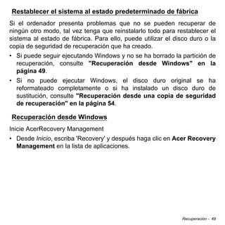 Recuperación - 49
Restablecer el sistema al estado predeterminado de fábrica
Si el ordenador presenta problemas que no se pueden recuperar de
ningún otro modo, tal vez tenga que reinstalarlo todo para restablecer el
sistema al estado de fábrica. Para ello, puede utilizar el disco duro o la
copia de seguridad de recuperación que ha creado.
• Si puede seguir ejecutando Windows y no se ha borrado la partición de
recuperación, consulte "Recuperación desde Windows" en la
página 49.
• Si no puede ejecutar Windows, el disco duro original se ha
reformateado completamente o si ha instalado un disco duro de
sustitución, consulte "Recuperación desde una copia de seguridad
de recuperación" en la página 54.
Recuperación desde Windows
Inicie AcerRecovery Management
• Desde Inicio, escriba 'Recovery' y después haga clic en Acer Recovery
Management en la lista de aplicaciones.
 