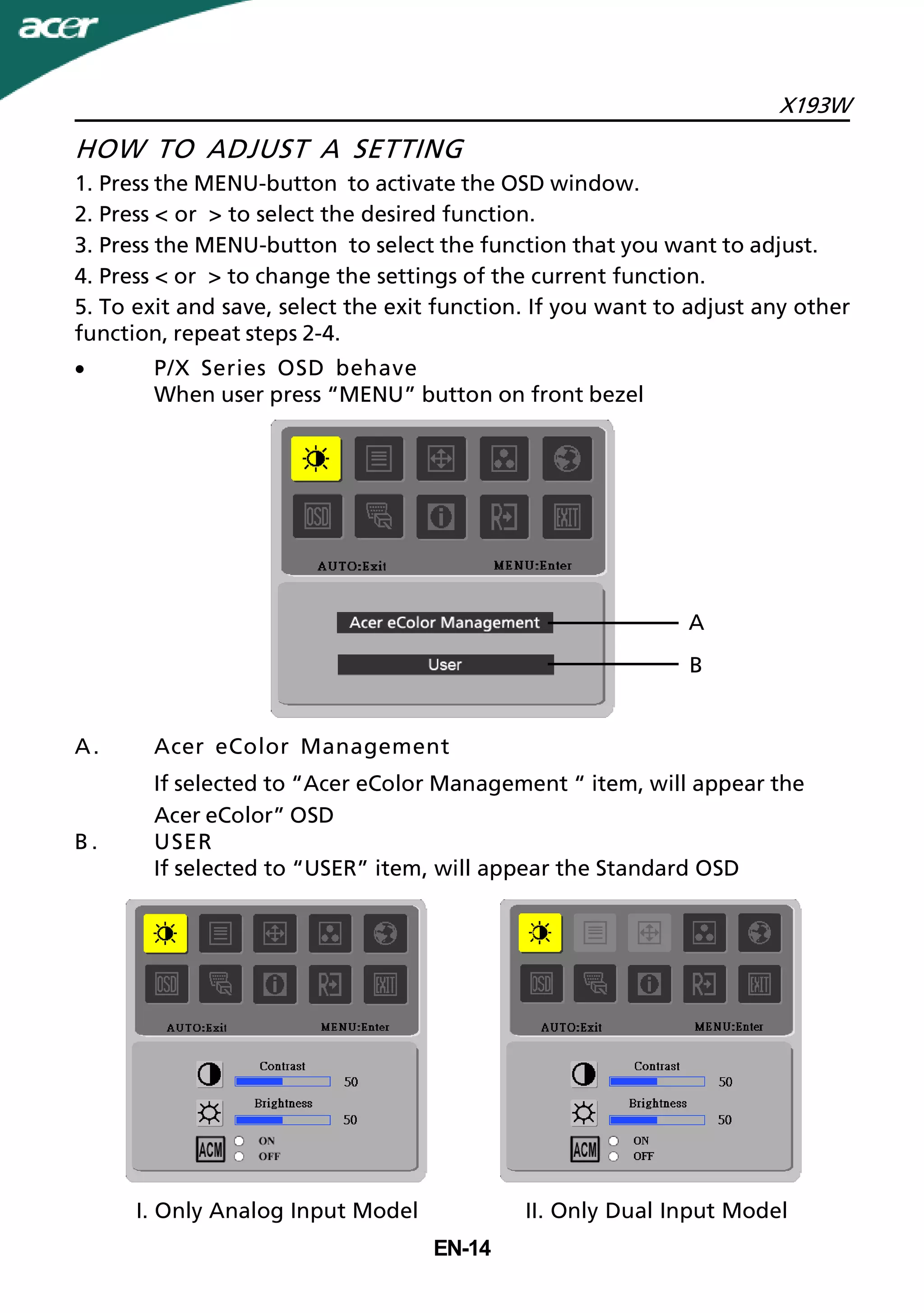 X193W
EN-14
A. Acer eColor Management
If selected to “Acer eColor Management “ item, will appear the
Acer eColor” OSD
B . USER
If selected to “USER” item, will appear the Standard OSD
HOW TO ADJUST A SETTING
1. Press the MENU-button to activate the OSD window.
2. Press < or > to select the desired function.
3. Press the MENU-button to select the function that you want to adjust.
4. Press < or > to change the settings of the current function.
5. To exit and save, select the exit function. If you want to adjust any other
function, repeat steps 2-4.
· P/X Series OSD behave
When user press “MENU” button on front bezel
II. Only Dual Input ModelI. Only Analog Input Model
A
B
 