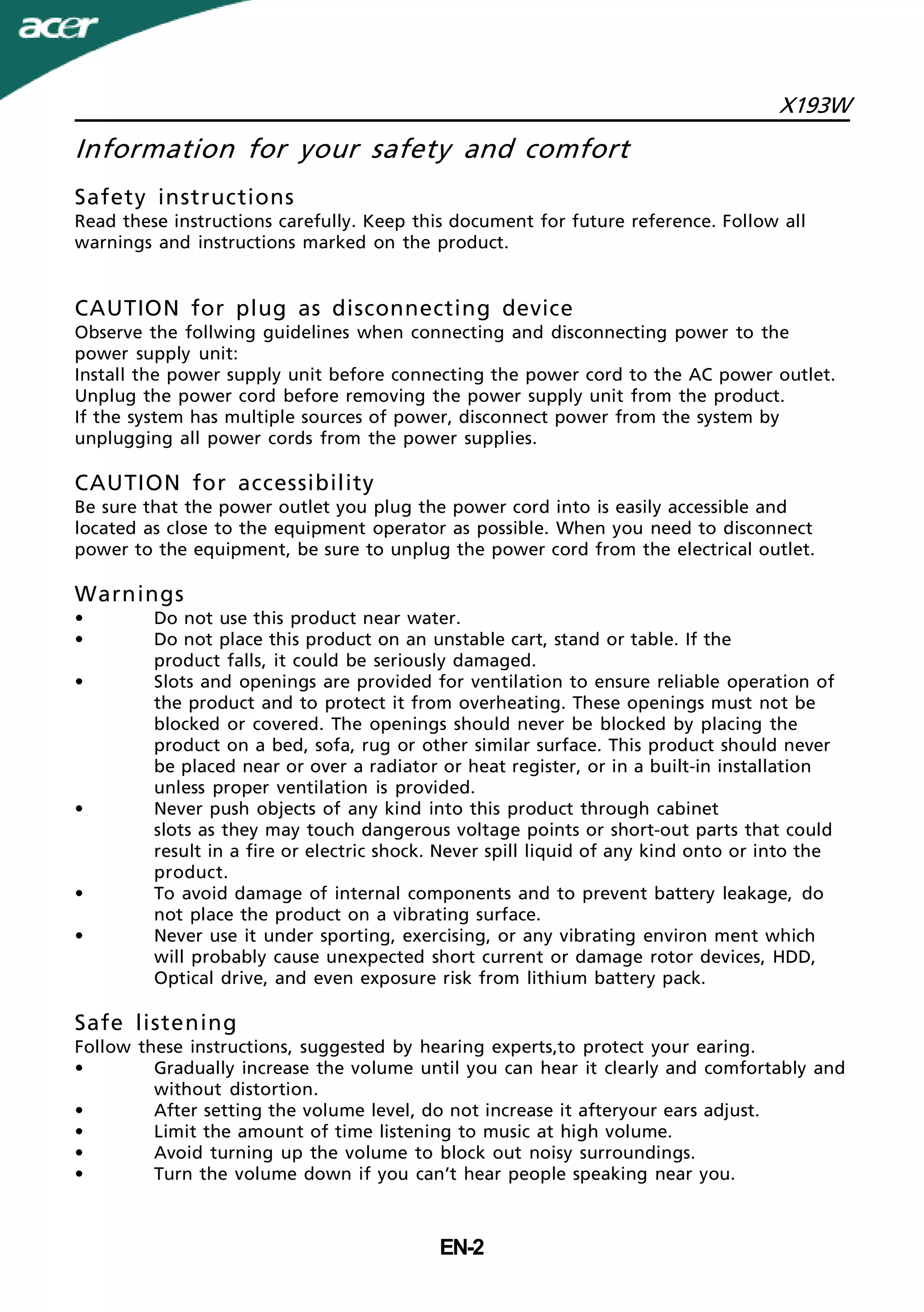 X193W
EN-2
Information for your safety and comfort
Safety instructions
Read these instructions carefully. Keep this document for future reference. Follow all
warnings and instructions marked on the product.
CAUTION for plug as disconnecting device
Observe the follwing guidelines when connecting and disconnecting power to the
power supply unit:
Install the power supply unit before connecting the power cord to the AC power outlet.
Unplug the power cord before removing the power supply unit from the product.
If the system has multiple sources of power, disconnect power from the system by
unplugging all power cords from the power supplies.
CAUTION for accessibility
Be sure that the power outlet you plug the power cord into is easily accessible and
located as close to the equipment operator as possible. When you need to disconnect
power to the equipment, be sure to unplug the power cord from the electrical outlet.
Warnings
• Do not use this product near water.
• Do not place this product on an unstable cart, stand or table. If the
product falls, it could be seriously damaged.
• Slots and openings are provided for ventilation to ensure reliable operation of
the product and to protect it from overheating. These openings must not be
blocked or covered. The openings should never be blocked by placing the
product on a bed, sofa, rug or other similar surface. This product should never
be placed near or over a radiator or heat register, or in a built-in installation
unless proper ventilation is provided.
• Never push objects of any kind into this product through cabinet
slots as they may touch dangerous voltage points or short-out parts that could
result in a fire or electric shock. Never spill liquid of any kind onto or into the
product.
• To avoid damage of internal components and to prevent battery leakage, do
not place the product on a vibrating surface.
• Never use it under sporting, exercising, or any vibrating environ ment which
will probably cause unexpected short current or damage rotor devices, HDD,
Optical drive, and even exposure risk from lithium battery pack.
Safe listening
Follow these instructions, suggested by hearing experts,to protect your earing.
• Gradually increase the volume until you can hear it clearly and comfortably and
without distortion.
• After setting the volume level, do not increase it afteryour ears adjust.
• Limit the amount of time listening to music at high volume.
• Avoid turning up the volume to block out noisy surroundings.
• Turn the volume down if you can’t hear people speaking near you.
 