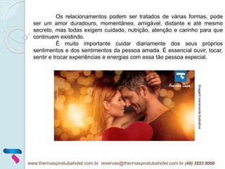 Os relacionamentos podem ser tratados de várias formas, pode
ser um amor duradouro, momentâneo, amigável, distante e até mesmo
secreto, mas todas exigem cuidado, nutrição, atenção e carinho para que
continuem existindo.
É muito importante cuidar diariamente dos seus próprios
sentimentos e dos sentimentos da pessoa amada. É essencial ouvir, tocar,
sentir e trocar experiências e energias com essa tão pessoa especial.
www.thermaspiratubahotel.com.br reservas@thermaspiratubahotel.com.br (49) 3553 0000
Imagemmeramenteilustrativa
 