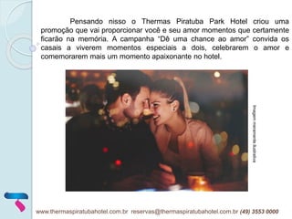 Pensando nisso o Thermas Piratuba Park Hotel criou uma
promoção que vai proporcionar você e seu amor momentos que certamente
ficarão na memória. A campanha “Dê uma chance ao amor” convida os
casais a viverem momentos especiais a dois, celebrarem o amor e
comemorarem mais um momento apaixonante no hotel.
Imagemmeramenteilustrativa
www.thermaspiratubahotel.com.br reservas@thermaspiratubahotel.com.br (49) 3553 0000
 