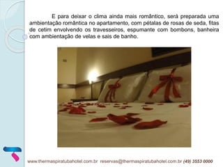 E para deixar o clima ainda mais romântico, será preparada uma
ambientação romântica no apartamento, com pétalas de rosas de seda, fitas
de cetim envolvendo os travesseiros, espumante com bombons, banheira
com ambientação de velas e sais de banho.
www.thermaspiratubahotel.com.br reservas@thermaspiratubahotel.com.br (49) 3553 0000
 