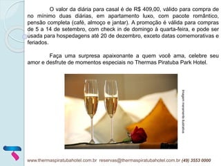 O valor da diária para casal é de R$ 409,00, válido para compra de
no mínimo duas diárias, em apartamento luxo, com pacote romântico,
pensão completa (café, almoço e jantar). A promoção é válida para compras
de 5 a 14 de setembro, com check in de domingo à quarta-feira, e pode ser
usada para hospedagens até 20 de dezembro, exceto datas comemorativas e
feriados.
Faça uma surpresa apaixonante a quem você ama, celebre seu
amor e desfrute de momentos especiais no Thermas Piratuba Park Hotel.
Imagemmeramenteilustrativa
www.thermaspiratubahotel.com.br reservas@thermaspiratubahotel.com.br (49) 3553 0000
 