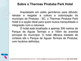 Arquitetado em estilo germânico para difundir,
retratar e resgatar a cultura e colonização do
município de Piratuba - SC, o Thermas Piratuba Park
Hotel é a opção ideal para quem busca tranquilidade e
integração com a natureza.
O hotel está localizado a apenas 300 metros do
Parque de Águas Termais e a 100m da avenida
principal do município. O hotel oferece traslado de
cortesia até o Parque de Águas Termais de Piratuba,
com horários definidos.
Sobre o Thermas Piratuba Park Hotel
www.thermaspiratubahotel.com.br reservas@thermaspiratubahotel.com.br (49) 3553 0000
 