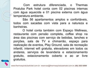 Com estrutura diferenciada, o Thermas
Piratuba Park hotel conta com 02 piscinas internas
com água aquecida e 01 piscina externa com água
temperatura ambiente.
São 56 apartamentos amplos e confortáveis,
todos com sacadas com vista para a natureza e
banheiras.
O hotel conta também com Espaço Wellness,
restaurante com pensão completa, coffee shop na
área das piscinas com serviço de bebidas, lanches e
porções, sala de TV e chimarrão, espaço para
realização de eventos, Play Ground, sala de recreação
infantil, internet wifi gratuita, elevadores em todos os
andares, serviços de lavanderia e estacionamento
gratuito, estacionamento coberto e ao ar livre
gratuitos.
www.thermaspiratubahotel.com.br reservas@thermaspiratubahotel.com.br (49) 3553 0000
 