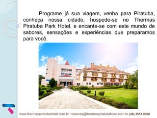 Programe já sua viagem, venha para Piratuba,
conheça nossa cidade, hospede-se no Thermas
Piratuba Park Hotel, e encante-se com este mundo de
sabores, sensações e experiências que preparamos
para você.
www.thermaspiratubahotel.com.br reservas@thermaspiratubahotel.com.br (49) 3553 0000
 