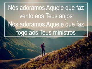 Nós adoramos Aquele que faz
vento aos Teus anjos
Nós adoramos Aquele que faz
fogo aos Teus ministros
 