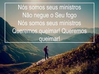 Nós somos seus ministros
Não negue o Seu fogo
Nós somos seus ministros
Queremos queimar! Queremos
queimar!
 
