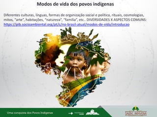 Diferentes culturas, línguas, formas de organização social e política, rituais, cosmologias,
mitos, “arte”, habitações, “natureza”, “família”, etc.. DIVERSIDADES X ASPECTOS COMUNS:
https://pib.socioambiental.org/pt/c/no-brasil-atual/modos-de-vida/introducao
Modos de vida dos povos indígenas
 