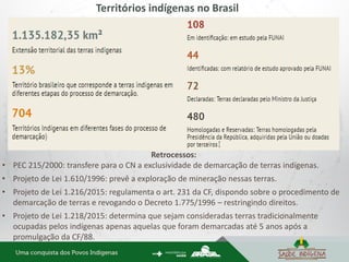 Territórios indígenas no Brasil
Retrocessos:
• PEC 215/2000: transfere para o CN a exclusividade de demarcação de terras indígenas.
• Projeto de Lei 1.610/1996: prevê a exploração de mineração nessas terras.
• Projeto de Lei 1.216/2015: regulamenta o art. 231 da CF, dispondo sobre o procedimento de
demarcação de terras e revogando o Decreto 1.775/1996 – restringindo direitos.
• Projeto de Lei 1.218/2015: determina que sejam consideradas terras tradicionalmente
ocupadas pelos indígenas apenas aquelas que foram demarcadas até 5 anos após a
promulgação da CF/88.
 
