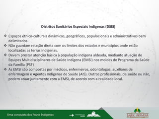 Distritos Sanitários Especiais Indígenas (DSEI)
 Espaços étnico-culturais dinâmicos, geográficos, populacionais e administrativos bem
delimitados.
 Não guardam relação direta com os limites dos estados e municípios onde estão
localizadas as terras indígenas.
 Devem prestar atenção básica à população indígena aldeada, mediante atuação de
Equipes Multidisciplinares de Saúde Indígena (EMSI) nos moldes do Programa da Saúde
da Família (PSF)
 As EMSI são compostas por médicos, enfermeiros, odontólogos, auxiliares de
enfermagem e Agentes Indígenas de Saúde (AIS). Outros profissionais, de saúde ou não,
podem atuar juntamente com a EMSI, de acordo com a realidade local.
 