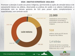 SESAI - OBJETIVO ESTRATÉGICO 2016-2019
Promover a atenção à saúde aos povos indígenas, aprimorando as ações de atenção básica e de
saneamento básico nas aldeias, observando as práticas de saúde e os saberes tradicionais, e
articulando com os demais gestores do SUS para prover ações complementares e
especializadas, com controle social.
 