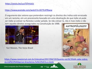 https://www.youtube.com/watch?v=DCTEsPlfbww
https://www.nexojornal.com.br/interativo/2017/04/19/Quanto-voc%C3%AA-sabe-sobre-
os-ind%C3%ADgenas-brasileiros-Fa%C3%A7a-o-teste
O argumento dos setores que pretendem restringir os direitos dos índios está enraizado
em um racismo, em um preconceito baseado em uma idealização de que índio só pode
ser índio se estiver na floresta e andar pelado. Se não estiver lá, não é mais índio e não
tem aqueles direitos assegurados na Constituição de 1988.
Yuri Maizon, The Voice Brasil
https://youtu.be/uuzTSTmIaUc
 