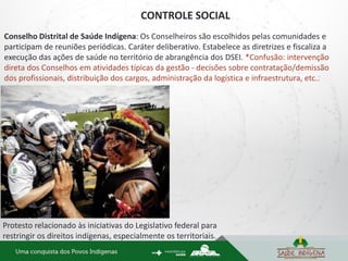 CONTROLE SOCIAL
Protesto relacionado às iniciativas do Legislativo federal para
restringir os direitos indígenas, especialmente os territoriais.
Conselho Distrital de Saúde Indígena: Os Conselheiros são escolhidos pelas comunidades e
participam de reuniões periódicas. Caráter deliberativo. Estabelece as diretrizes e fiscaliza a
execução das ações de saúde no território de abrangência dos DSEI. *Confusão: intervenção
direta dos Conselhos em atividades típicas da gestão - decisões sobre contratação/demissão
dos profissionais, distribuição dos cargos, administração da logística e infraestrutura, etc..
 