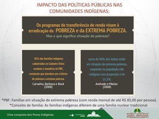 IMPACTO DAS POLÍTICAS PÚBLICAS NAS
COMUNIDADES INDÍGENAS:
*Conceito de família: As famílias indígenas diferem de uma família nuclear tradicional
*PBF: Famílias em situação de extrema pobreza (com renda mensal de até R$ 85,00 por pessoa).
 