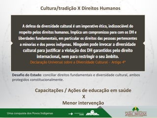 Cultura/tradição X Direitos Humanos
Desafio do Estado: conciliar direitos fundamentais e diversidade cultural, ambos
protegidos constitucionalmente.
Capacitações / Ações de educação em saúde
X
Menor intervenção
 