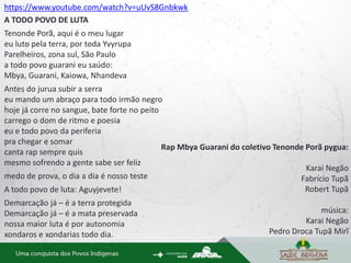 https://www.youtube.com/watch?v=uUvS8Gnbkwk
A TODO POVO DE LUTA
Tenonde Porã, aqui é o meu lugar
eu luto pela terra, por toda Yvyrupa
Parelheiros, zona sul, São Paulo
a todo povo guarani eu saúdo:
Mbya, Guarani, Kaiowa, Nhandeva
Antes do jurua subir a serra
eu mando um abraço para todo irmão negro
hoje já corre no sangue, bate forte no peito
carrego o dom de ritmo e poesia
eu e todo povo da periferia
pra chegar e somar
canta rap sempre quis
mesmo sofrendo a gente sabe ser feliz
medo de prova, o dia a dia é nosso teste
A todo povo de luta: Aguyjevete!
Demarcação já – é a terra protegida
Demarcação já – é a mata preservada
nossa maior luta é por autonomia
xondaros e xondarias todo dia.
Rap Mbya Guarani do coletivo Tenonde Porã pygua:
Karai Negão
Fabrício Tupã
Robert Tupã
música:
Karai Negão
Pedro Droca Tupã Mirĩ
 