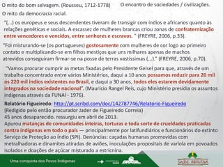 O encontro de sociedades / civilizações.
O mito da democracia racial.
“(...) os europeus e seus descendentes tiveram de transigir com índios e africanos quanto às
relações genéticas e sociais. A escassez de mulheres brancas criou zonas de confraternização
entre vencedores e vencidos, entre senhores e escravos. " (FREYRE, 2006, p.33).
"Foi misturando-se (os portugueses) gostosamente com mulheres de cor logo ao primeiro
contato e multiplicando-se em filhos mestiços que uns milhares apenas de machos
atrevidos conseguiram firmar-se na posse de terras vastíssimas (...).” (FREYRE, 2006, p.70).
“Vamos procurar cumprir as metas fixadas pelo Presidente Geisel para que, através de um
trabalho concentrado entre vários Ministérios, daqui a 10 anos possamos reduzir para 20 mil
os 220 mil índios existentes no Brasil, e daqui a 30 anos, todos eles estarem devidamente
integrados na sociedade nacional”. (Maurício Rangel Reis, cujo Ministério presidia os assuntos
indígenas através da FUNAI - 1976).
Relatório Figueiredo: http://pt.scribd.com/doc/142787746/Relatorio-Figueiredo
(Redigido pelo então procurador Jader de Figueiredo Correia)
45 anos desaparecido. ressurgiu em abril de 2013.
Apurou matanças de comunidades inteiras, torturas e toda sorte de crueldades praticadas
contra indígenas em todo o país — principalmente por latifundiários e funcionários do extinto
Serviço de Proteção ao Índio (SPI). Denúncias: caçadas humanas promovidas com
metralhadoras e dinamites atiradas de aviões, inoculações propositais de varíola em povoados
isolados e doações de açúcar misturado a estricnina.
O mito do bom selvagem. (Rousseu, 1712-1778)
 