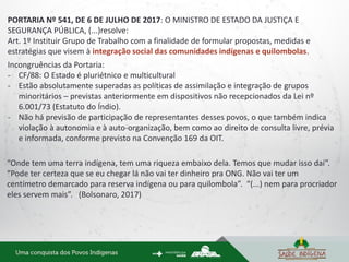 PORTARIA Nº 541, DE 6 DE JULHO DE 2017: O MINISTRO DE ESTADO DA JUSTIÇA E
SEGURANÇA PÚBLICA, (...)resolve:
Art. 1º Instituir Grupo de Trabalho com a finalidade de formular propostas, medidas e
estratégias que visem à integração social das comunidades indígenas e quilombolas.
Incongruências da Portaria:
- CF/88: O Estado é pluriétnico e multicultural
- Estão absolutamente superadas as políticas de assimilação e integração de grupos
minoritários – previstas anteriormente em dispositivos não recepcionados da Lei nº
6.001/73 (Estatuto do Índio).
- Não há previsão de participação de representantes desses povos, o que também indica
violação à autonomia e à auto-organização, bem como ao direito de consulta livre, prévia
e informada, conforme previsto na Convenção 169 da OIT.
“Onde tem uma terra indígena, tem uma riqueza embaixo dela. Temos que mudar isso daí”.
“Pode ter certeza que se eu chegar lá não vai ter dinheiro pra ONG. Não vai ter um
centímetro demarcado para reserva indígena ou para quilombola”. “(...) nem para procriador
eles servem mais”. (Bolsonaro, 2017)
 
