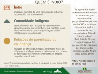 “Se alguns dos nossos
antepassados nos vissem
no estado em que
estamos e lhe
perguntássemos por que
eles há 500 anos viviam
livres e tranquilos,
certamente nos
responderiam: Nós não
éramos índios!”
(Baré Braz de Oliveira
França, indígena, foi
presidente da Federação
das Organizações
Indígenas do Rio Negro
entre 1990 a 1997).
*IBGE: Autodeclaração
de cor ou raça
QUEM É ÍNDIO?
 