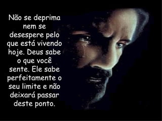 Não se deprima nem se desespere pelo que está vivendo hoje. Deus sabe o que você sente. Ele sabe perfeitamente o seu limite e não deixará passar deste ponto. 