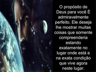 O propósito de Deus para você é admiravelmente perfeito. Ele deseja lhe mostrar muitas coisas que somente compreenderia estando exatamente no lugar onde está e na exata condição que vive agora neste lugar. 