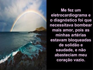 Me fez um eletrocardiograma e o diagnóstico foi que necessitava bombear mais amor, pois as minhas artérias estavam bloqueadas de solidão e saudade, e não abasteciam meu coração vazio. 