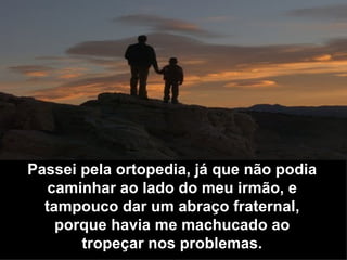 Passei pela ortopedia, já que não podia caminhar ao lado do meu irmão, e tampouco dar um abraço fraternal, porque havia me machucado ao tropeçar nos problemas. 