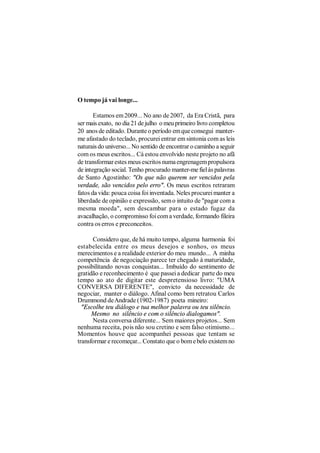 O tempo já vai longe...

       Estamos em 2009... No ano de 2007, da Era Cristã, para
ser mais exato, no dia 21 de julho o meu primeiro livro completou
20 anos de editado. Durante o período em que consegui manter-
me afastado do teclado, procurei entrar em sintonia com as leis
naturais do universo... No sentido de encontrar o caminho a seguir
com os meus escritos... Cá estou envolvido neste projeto no afã
de transformar estes meus escritos numa engrenagem propulsora
de integração social. Tenho procurado manter-me fiel às palavras
de Santo Agostinho: "Os que não querem ser vencidos pela
verdade, são vencidos pelo erro". Os meus escritos retraram
fatos da vida: pouca coisa foi inventada. Neles procurei manter a
liberdade de opinião e expressão, sem o intuito de "pagar com a
mesma moeda", sem descambar para o estado fugaz da
avacalhação, o compromisso foi com a verdade, formando fileira
contra os erros e preconceitos.

      Considero que, de há muito tempo, alguma harmonia foi
estabelecida entre os meus desejos e sonhos, os meus
merecimentos e a realidade exterior do meu mundo... A minha
competência de negociação parece ter chegado à maturidade,
possibilitando novas conquistas... Imbuído do sentimento de
gratidão e reconhecimento é que passei a dedicar parte do meu
tempo ao ato de digitar este despretensioso livro: "UMA
CONVERSA DIFERENTE", convicto da necessidade de
negociar, manter o diálogo. Afinal como bem retratou Carlos
Drummond de Andrade (1902-1987) poeta mineiro:
  "Escolhe teu diálogo e tua melhor palavra ou teu silêncio.
      Mesmo no silêncio e com o silêncio dialogamos".
      Nesta conversa diferente... Sem maiores projetos... Sem
nenhuma receita, pois não sou cretino e sem falso otimismo...
Momentos houve que acompanhei pessoas que tentam se
transformar e recomeçar... Constato que o bom e belo existem no
 