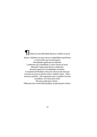 ¶      Diante de uma dificuldade façamos o melhor ao nosso

alcance. Ajudemos aos que conosco compartilham experiências
               e oremos pelos que nos perseguem,
             desculpando aqueles que nos injuriam.
    Lembremos que a humildade é a chave mestra de nossa
          libertação. Sejam quais forem os obstáculos
        devemos superá-los com dignidade e honradez.
  A conquista da felicidade começa nos alicerces das lutas que
 travamos no nosso eu interior onde a vaidade é maior... Mas a
natureza é perfeira... Não esqueçamos que o orgulho é um mau
               conselheiro. Só o bem atrai o bem.
                  Devemos andar para a frente...
Olhar para trás é tornar difícil qualquer programa para o futuro.




                               14
 