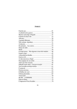 ÍNDICE

Final de ano..................................................................18
A sabedoria dos gansos................................................ 20
Mesmo assim digo obrigado......................................... 21
O direito de dizer não............................................... 23
100 anos...................................................................... 28
A grande diferença........................................................ 29
Não reclame. Agradeça................................................ 31
A máscara.....................................................................32
Do primeiro... Aos outros..............................................33
Dança de salão............................................................. 35
Mude............................................................................38
O tempo passa... Mas algumas coisas não mudam......... 40
Façam o jogo................................................................42
A desordem na família................................................... 45
Guerra civil................................................................... 49
A vida é preciosa e frágil............................................... 52
Duas páginas de um sonho............................................ 54
Antes que elas cresçam................................................ 56
Olhando muito além...Uma provocação........................ 59
Você acredita em beijo técnico ..................................... 61
É carnaval.................................................................... 62
Fim da conversa........................................................... 63
O Melhor de você.........................................................64
Últimas pinceladas.........................................................65
Transcrição................................................................... 70
Bê-ábá... ou Blablablá...................................................72
Palavras finais................................................................75
É Impossível Viver Sozinho............................................79

                                          16
 