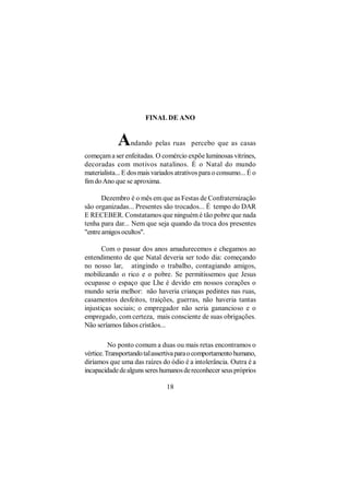 FINAL DE ANO


            A     ndando pelas ruas percebo que as casas
começam a ser enfeitadas. O comércio expõe luminosas vitrines,
decoradas com motivos natalinos. É o Natal do mundo
materialista... E dos mais variados atrativos para o consumo... É o
fim do Ano que se aproxima.

       Dezembro é o mês em que as Festas de Confraternização
são organizadas... Presentes são trocados... É tempo do DAR
E RECEBER. Constatamos que ninguém é tão pobre que nada
tenha para dar... Nem que seja quando da troca dos presentes
"entre amigos ocultos".

       Com o passar dos anos amadurecemos e chegamos ao
entendimento de que Natal deveria ser todo dia: começando
no nosso lar, atingindo o trabalho, contagiando amigos,
mobilizando o rico e o pobre. Se permitissemos que Jesus
ocupasse o espaço que Lhe é devido em nossos corações o
mundo seria melhor: não haveria crianças pedintes nas ruas,
casamentos desfeitos, traições, guerras, não haveria tantas
injustiças sociais; o empregador não seria ganancioso e o
empregado, com certeza, mais consciente de suas obrigações.
Não seríamos falsos cristãos...

          No ponto comum a duas ou mais retas encontramos o
vértice. Transportando tal assertiva para o comportamento humano,
diríamos que uma das raízes do ódio é a intolerância. Outra é a
incapacidade de alguns seres humanos de reconhecer seus próprios

                                18
 