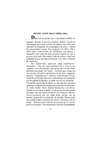 MESMO ASSIM DIGO OBRIGADO...

      D    epois de transferido para a inatividade trabalhei na
iniciativa privada, no governo estadual e federal. A partir de
1992 peguei gosto pelo exercício da política como meio para
obtenção de conquistas aos desabrigados da sorte e vítimas
das desigualdades sociais. Nas campanhas de 1992, 1996 e
2000 tomei conhecimento de problemas, dificuldades e
limitações, bem como da falsa premissa popular de que o
governo pode tudo. Hoje tenho a visão da política como uma
habilidade no trato das relações humanas, com vista à obtenção
de resultados.
       Nos últimos anos, passei por várias experiências e
decepções... Uma das mais marcantes foi o caso de um
candidato, por mim apoiado, que mesmo sem ter sido eleito
prometeu-me arrumar um "cargo"... Acontece que o tempo em
sua marcha inexorável aproximava-se de outra campanha
eleitoral... Campanha que o colocava numa situação deveras
esdrúxula, se levarmos em conta a colocação por ele conseguida
em um gabinete de Brasília e, eu, ainda vivia de vãs promessas...
Um belo dia, aqui no Rio de Janeiro, ao fazer-lhe uma visita para
agradecer o telegrama que mandará pelo transcurso do aniversário
de minha mulher, fui de maneira intempestiva e aos berros,
expulso de sua sala de trabalho. Confesso que foi uma grande
decepção. Para mim aquela atitude fez cair a máscara...Retirei-
me na a certeza de que em minha frente estivera um ser
humano desprovido do sentimento de gratidão. Mesmo assim
não guardei nenhum sentimento de rancor... Entreguei tudo ao
tempo... Demorou pouco mais de um ano para que os nossos
passos se cruzassem... Nos encontramos e ele cheio de amabilidades

                               21
 