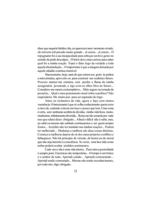 disse que naquele fatídico dia, eu aparecera num momento errado,
ele estivera sob pressão muito grande... et cetera... et cetera... O
repugnante foi a sua incapacidade para esboçar um leve gesto no
sentido de pedir desculpas... O leitor deve estar curioso para saber
qual foi a minha reação. Topei o falso logo da verdade e toda
aquela dissimulação... O importante é que a imagem deixada por
aquele cidadão continua imutável.
       Sinceramente, hoje, mais do que ontem sou grato às pedras
a mim atiradas, aproveito-as para construir um realístico futuro.
Procuro manter-me otimista, sem perder a flama da minha
sexagenária juventude, e sigo com os olhos fitos no futuro...
Considero-me menos contemplativo... Mais seguro na tomada de
posições... Qual o meu pensamento atual sobre a política? Não
responderei. Há muito joio para ser separado do trigo.
       Antes eu reclamava da vida, agora o faço com menos
veemência. O interessante é que só colhe conhecimento quem corre
o risco de, cedendo colocar em risco o pouco que tem. Uma coisa
é certa, sem nenhuma sombra de dúvidas, minha vida ficou muito,
muitíssimo, infinitamente divertida... Resta-me tão somente por tudo
isso que relatei dizer: obrigado... Afinal o difícil não é subir, mas,
ao subir ou mesmo não subindo continuarmos a ser quem sempre
fomos... Acredito não ter mudado nas minhas reações... Podem
ter melhorado... Mudança e melhora são duas coisas distintas.
Comecei a melhorar depois de rir dos meus próprios conflitos e
babaquices. Não há princípio de virtude, de honra ou de moral
que não seja inerente à consciência. Às vezes, uma face tida como
nobre poderá ocultar sórdidos sentimentos.
       Cada novo dia é uma vida inteira... Para mim a posteridade
é sempre justa. Encrencas são temporárias... O tempo é um tônico
e o senhor de tudo. Aprendi caindo... Aprendi contrariando...
Aprendi sendo contrariado... Mesmo não tendo reconhecimento,
por tudo isto, digo obrigado.

                                 22
 